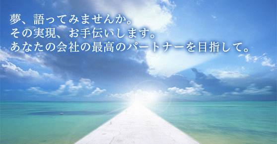 夢、語ってみませんか。その実現、お手伝いします。あなたの会社の最高のパートナーを目指して。